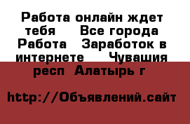 Работа онлайн ждет тебя!  - Все города Работа » Заработок в интернете   . Чувашия респ.,Алатырь г.